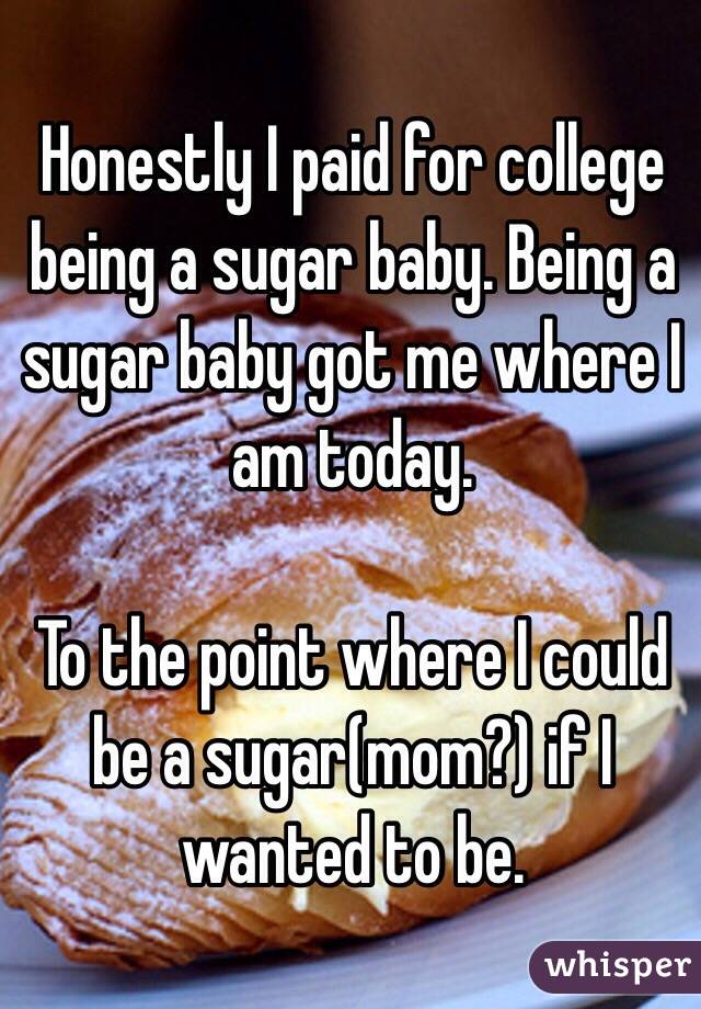 Honestly I paid for college being a sugar baby. Being a sugar baby got me where I am today.

To the point where I could be a sugar(mom?) if I wanted to be.