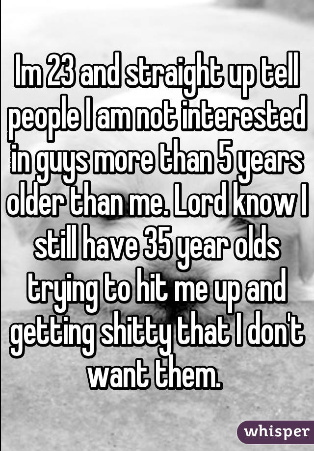 Im 23 and straight up tell people I am not interested in guys more than 5 years older than me. Lord know I still have 35 year olds trying to hit me up and getting shitty that I don't want them. 