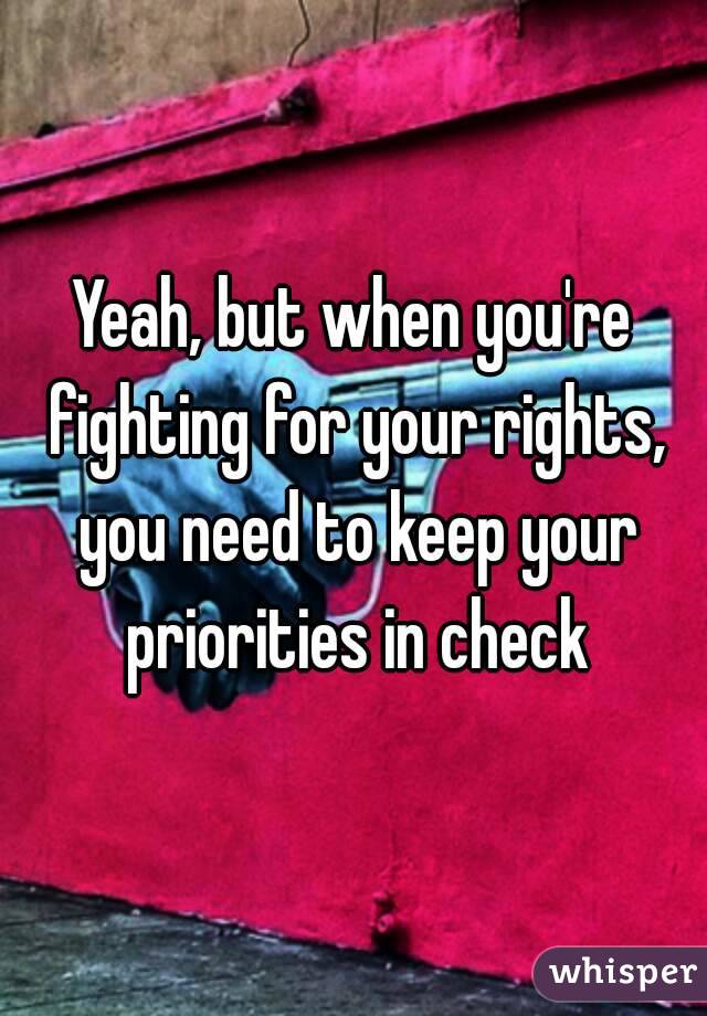 Yeah, but when you're fighting for your rights, you need to keep your priorities in check