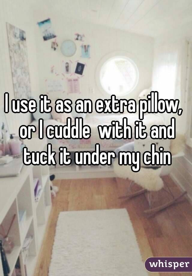 I use it as an extra pillow,  or I cuddle  with it and tuck it under my chin