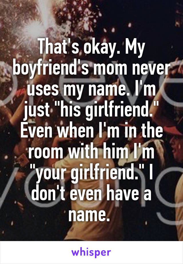 That's okay. My boyfriend's mom never uses my name. I'm just "his girlfriend." Even when I'm in the room with him I'm "your girlfriend." I don't even have a name. 