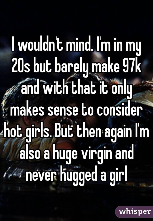 I wouldn't mind. I'm in my 20s but barely make 97k and with that it only makes sense to consider hot girls. But then again I'm also a huge virgin and never hugged a girl 