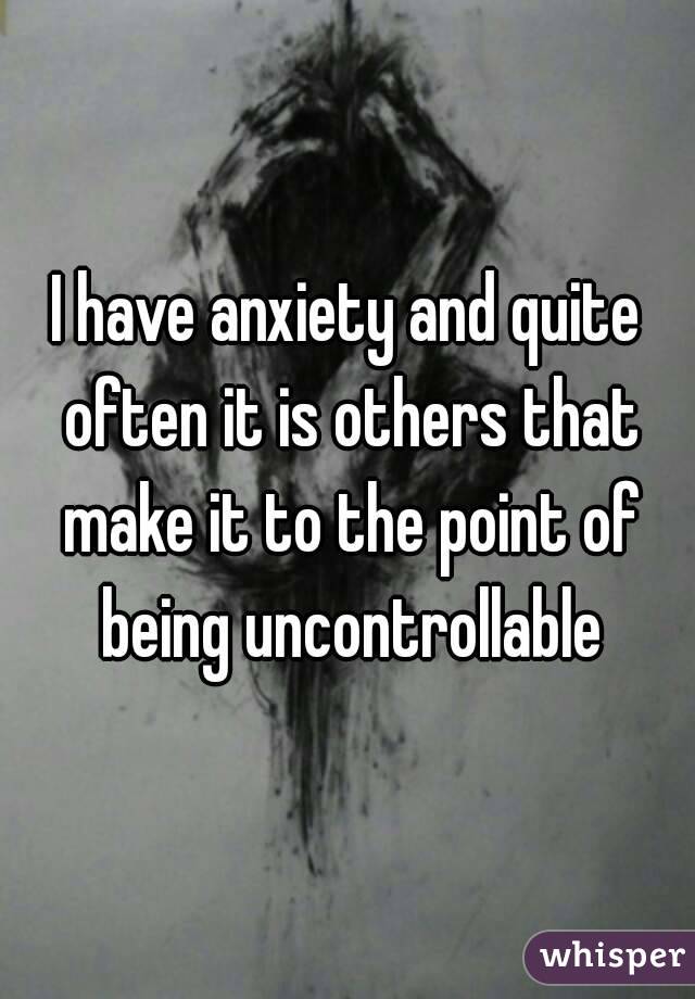 I have anxiety and quite often it is others that make it to the point of being uncontrollable