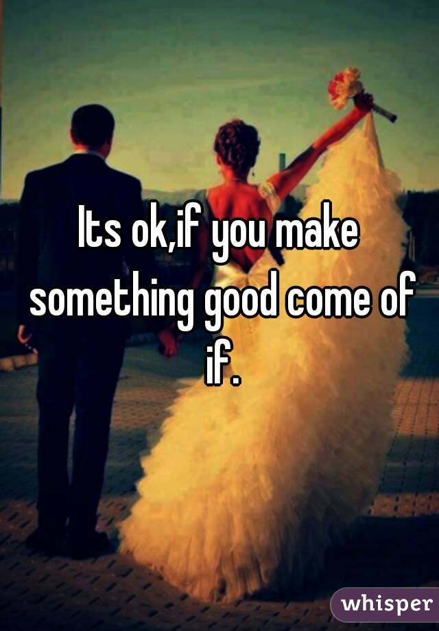 Its ok,if you make something good come of if.