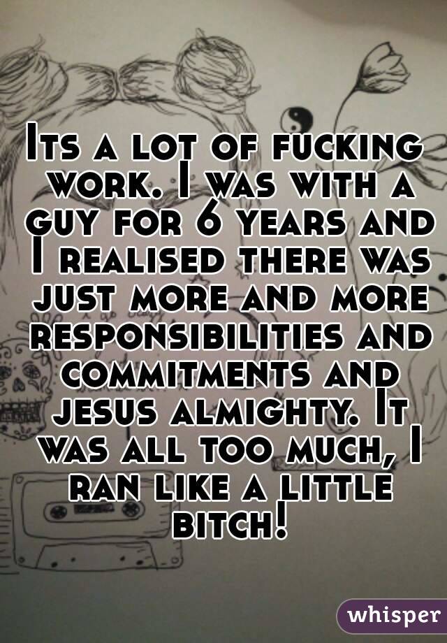 Its a lot of fucking work. I was with a guy for 6 years and I realised there was just more and more responsibilities and commitments and jesus almighty. It was all too much, I ran like a little bitch!