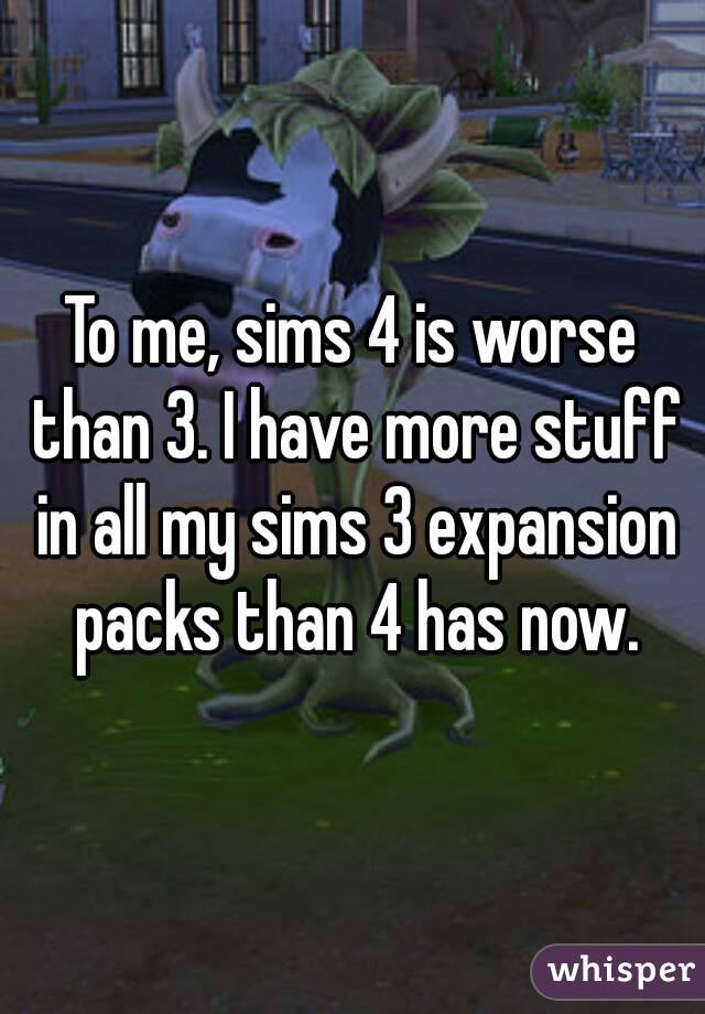 To me, sims 4 is worse than 3. I have more stuff in all my sims 3 expansion packs than 4 has now.