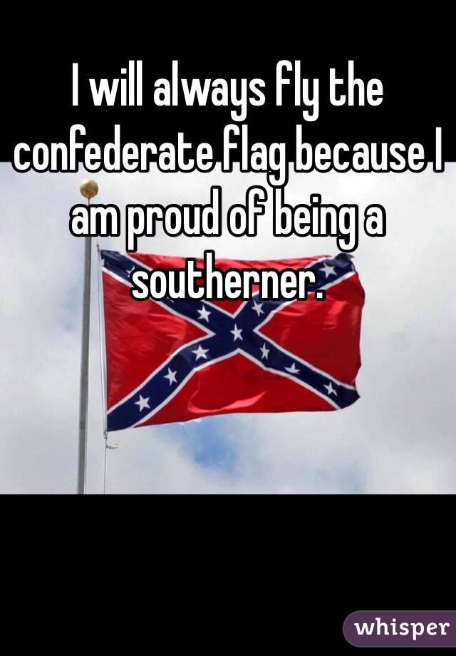 I will always fly the confederate flag because I am proud of being a southerner.