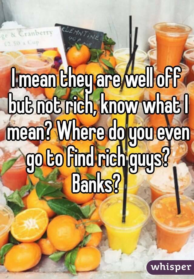 I mean they are well off but not rich, know what I mean? Where do you even go to find rich guys? Banks? 