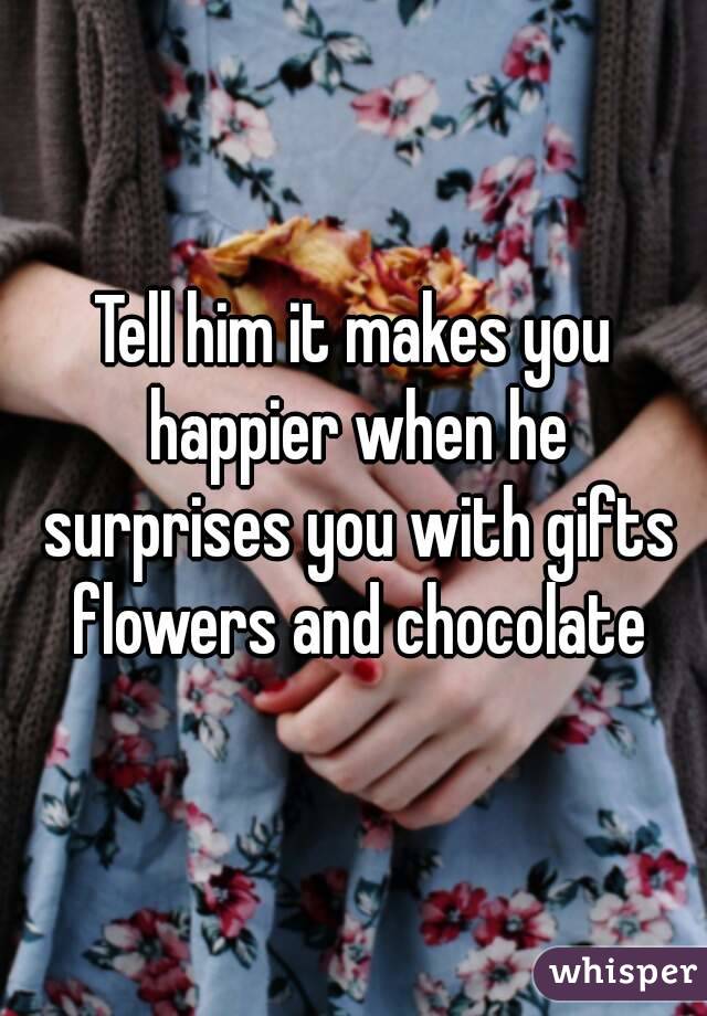 Tell him it makes you happier when he surprises you with gifts flowers and chocolate