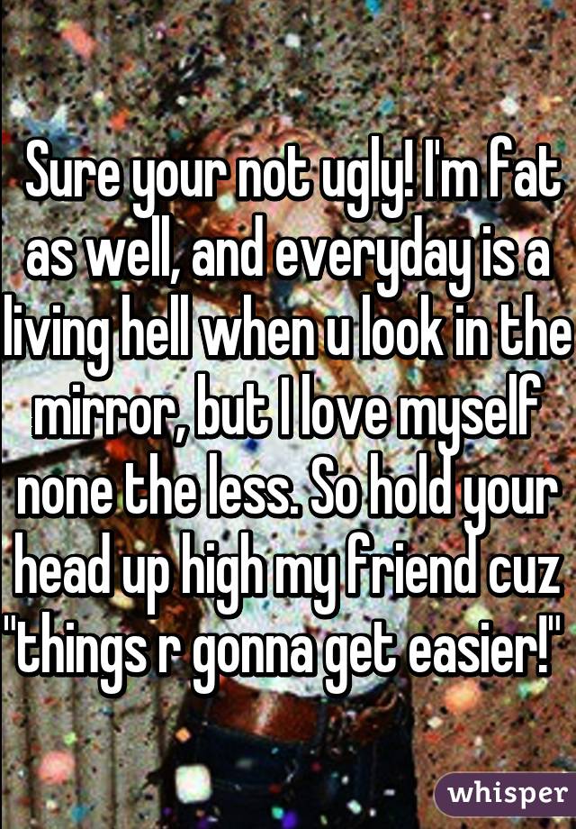  Sure your not ugly! I'm fat as well, and everyday is a living hell when u look in the mirror, but I love myself none the less. So hold your head up high my friend cuz "things r gonna get easier!" 