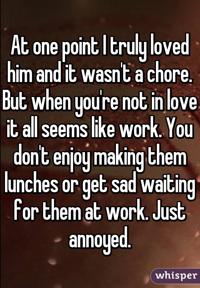 At one point I truly loved him and it wasn't a chore. But when you're not in love it all seems like work. You don't enjoy making them lunches or get sad waiting for them at work. Just annoyed.