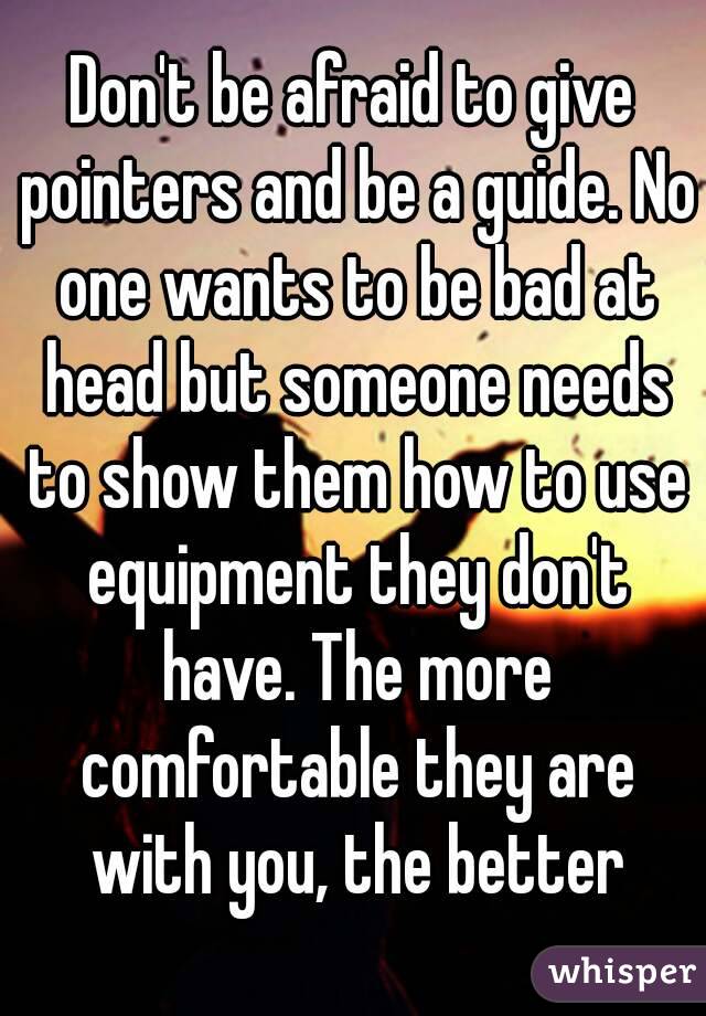 Don't be afraid to give pointers and be a guide. No one wants to be bad at head but someone needs to show them how to use equipment they don't have. The more comfortable they are with you, the better