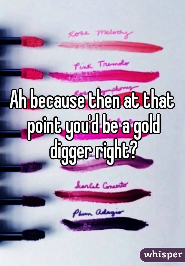 Ah because then at that point you'd be a gold digger right?