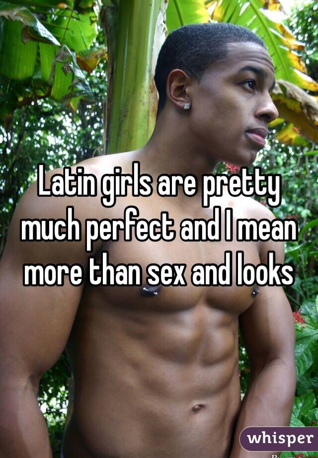 Latin girls are pretty much perfect and I mean more than sex and looks 