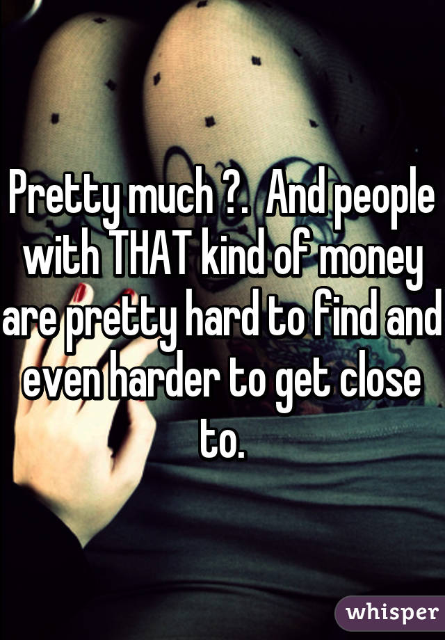 Pretty much 😉.  And people with THAT kind of money are pretty hard to find and even harder to get close to.