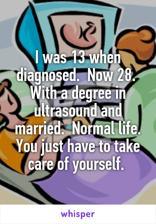 I was 13 when diagnosed.  Now 28.  With a degree in ultrasound and married.  Normal life. You just have to take care of yourself. 