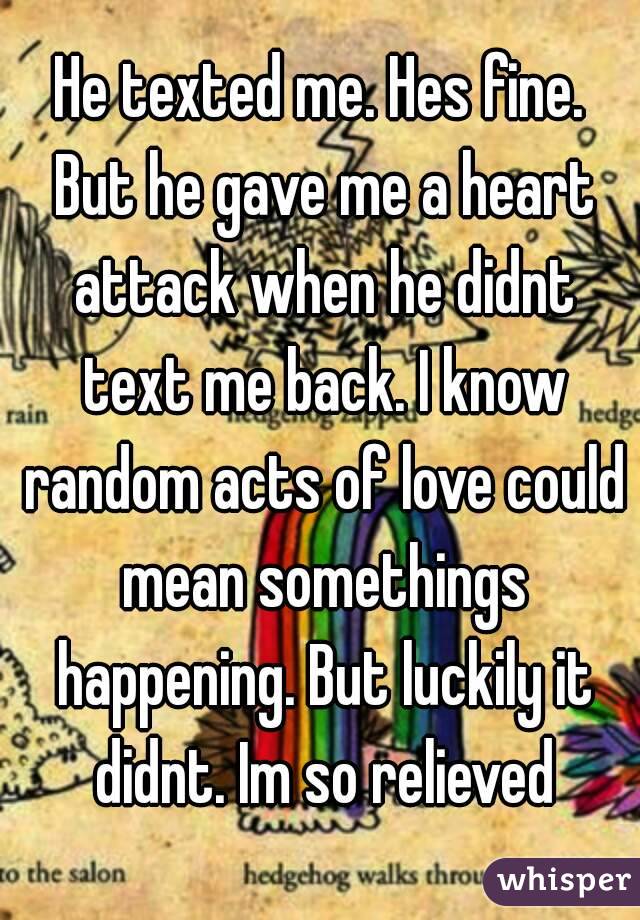 He texted me. Hes fine. But he gave me a heart attack when he didnt text me back. I know random acts of love could mean somethings happening. But luckily it didnt. Im so relieved