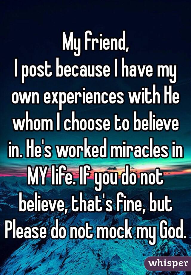  My friend,
I post because I have my own experiences with He whom I choose to believe in. He's worked miracles in MY life. If you do not believe, that's fine, but Please do not mock my God. 