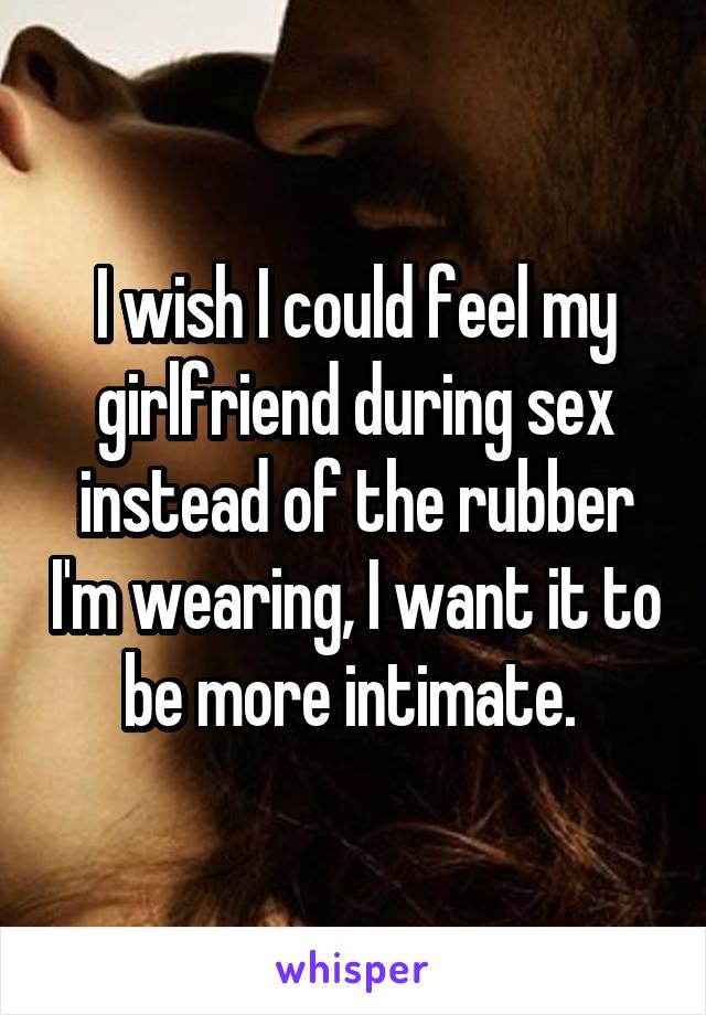 I wish I could feel my girlfriend during sex instead of the rubber I'm wearing, I want it to be more intimate. 