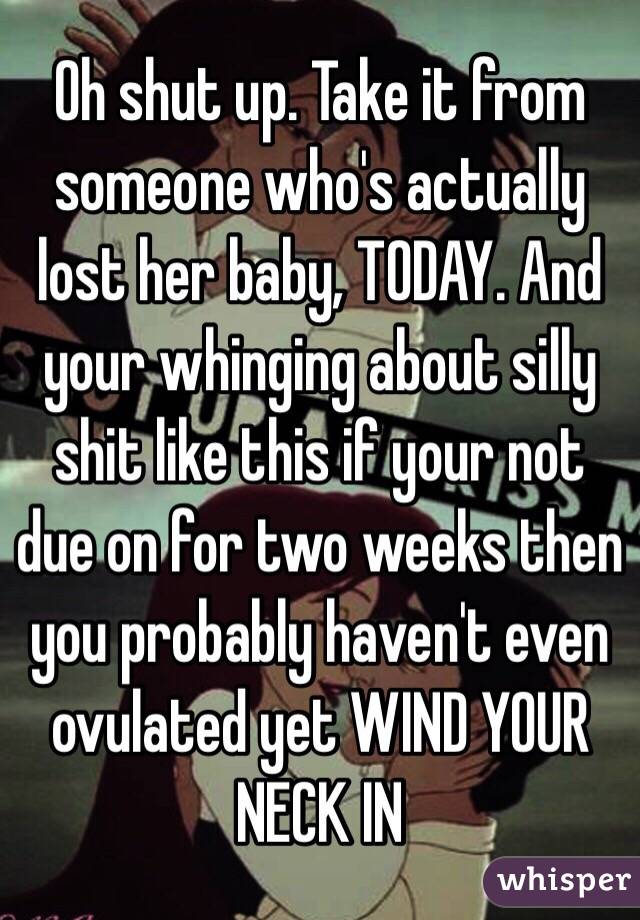 Oh shut up. Take it from someone who's actually lost her baby, TODAY. And your whinging about silly shit like this if your not due on for two weeks then you probably haven't even ovulated yet WIND YOUR NECK IN 