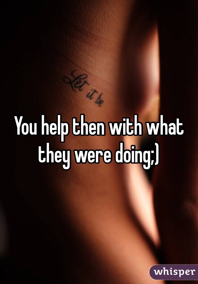 You help then with what they were doing;)