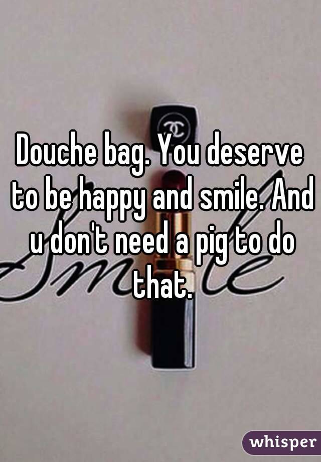 Douche bag. You deserve to be happy and smile. And u don't need a pig to do that.