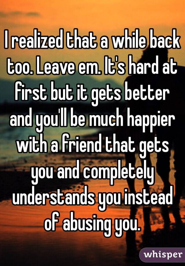 I realized that a while back too. Leave em. It's hard at first but it gets better and you'll be much happier with a friend that gets you and completely understands you instead of abusing you. 