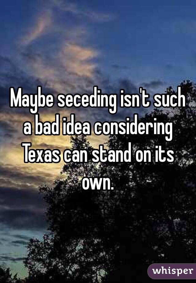 Maybe seceding isn't such a bad idea considering Texas can stand on its own.