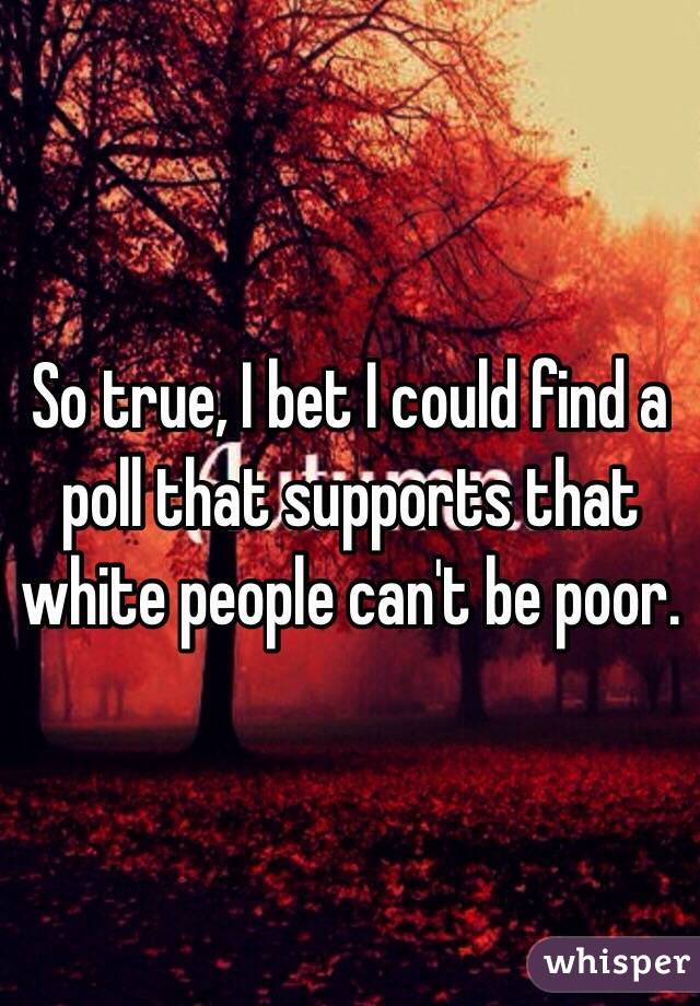 So true, I bet I could find a poll that supports that white people can't be poor.