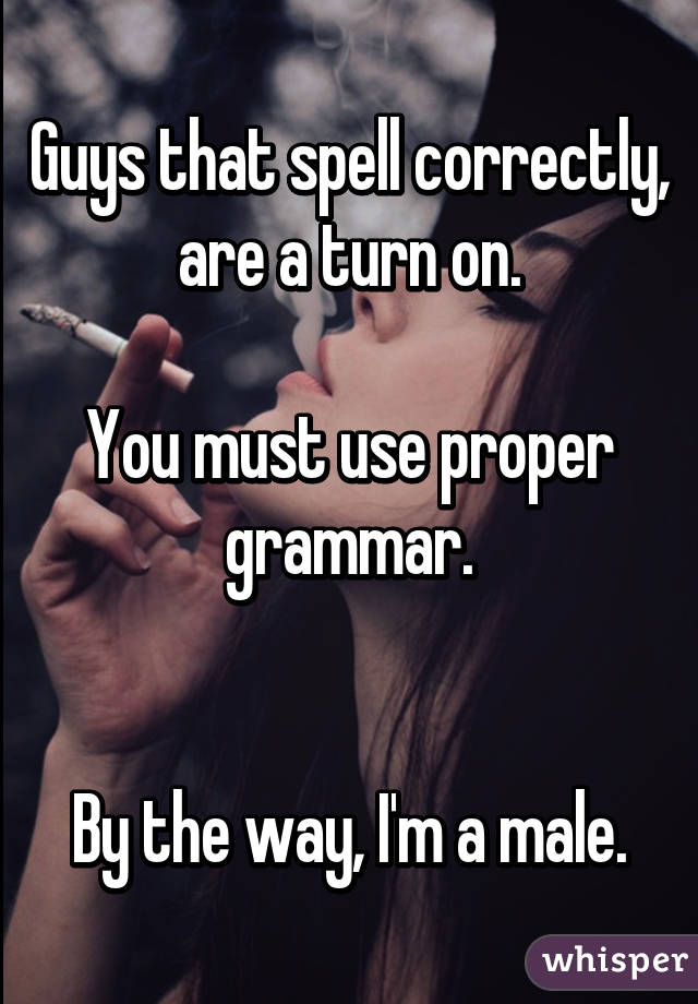 Guys that spell correctly, are a turn on.

You must use proper grammar.


By the way, I'm a male.