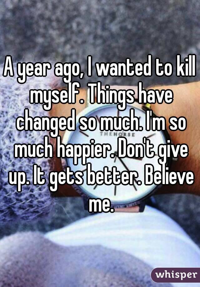 A year ago, I wanted to kill myself. Things have changed so much. I'm so much happier. Don't give up. It gets better. Believe me.