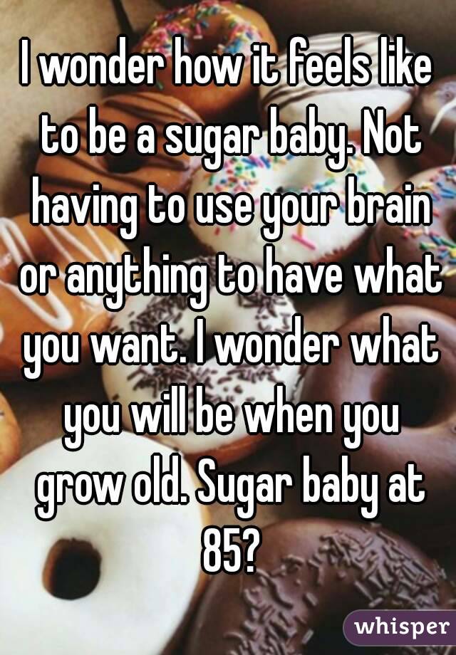 I wonder how it feels like to be a sugar baby. Not having to use your brain or anything to have what you want. I wonder what you will be when you grow old. Sugar baby at 85?