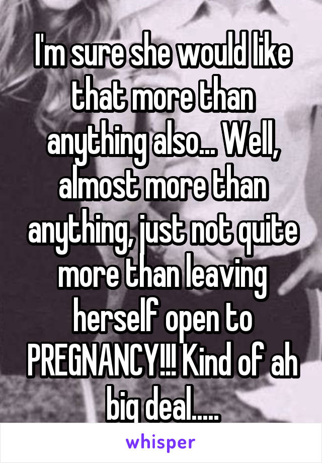 I'm sure she would like that more than anything also... Well, almost more than anything, just not quite more than leaving herself open to PREGNANCY!!! Kind of ah big deal.....