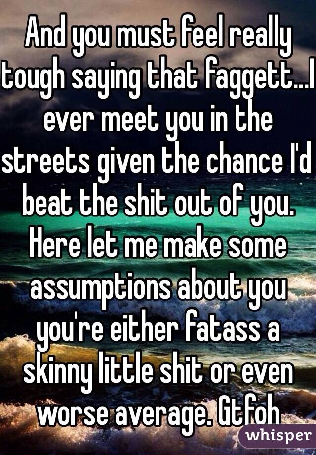 And you must feel really tough saying that faggett...I ever meet you in the streets given the chance I'd beat the shit out of you. Here let me make some assumptions about you you're either fatass a skinny little shit or even worse average. Gtfoh 