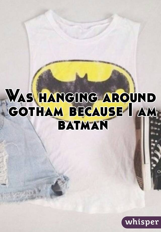 Was hanging around gotham because I am batman