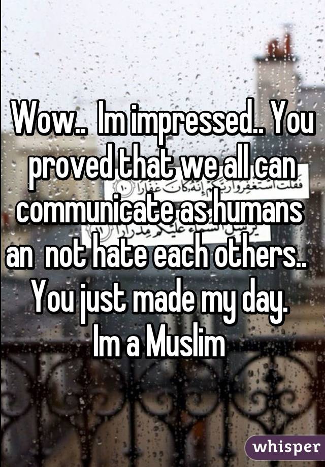 Wow..  Im impressed.. You proved that we all can communicate as humans  an  not hate each others..  
You just made my day. 
Im a Muslim 