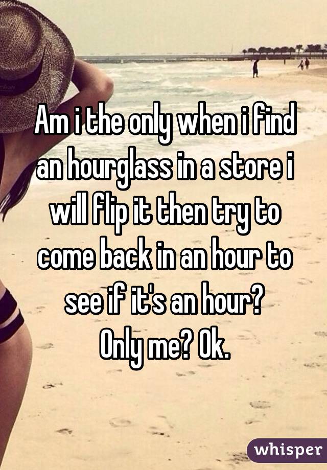 Am i the only when i find an hourglass in a store i will flip it then try to come back in an hour to see if it's an hour?
Only me? Ok.