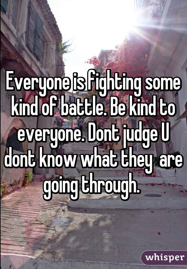 Everyone is fighting some kind of battle. Be kind to everyone. Dont judge U dont know what they  are going through. 