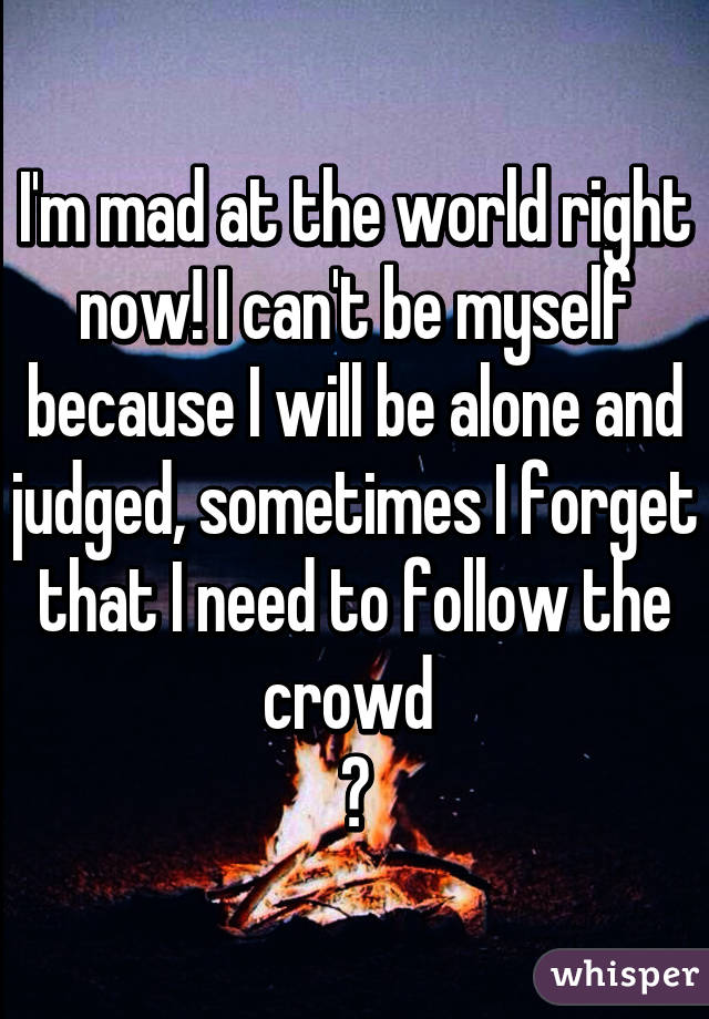 I'm mad at the world right now! I can't be myself because I will be alone and judged, sometimes I forget that I need to follow the crowd 
😔