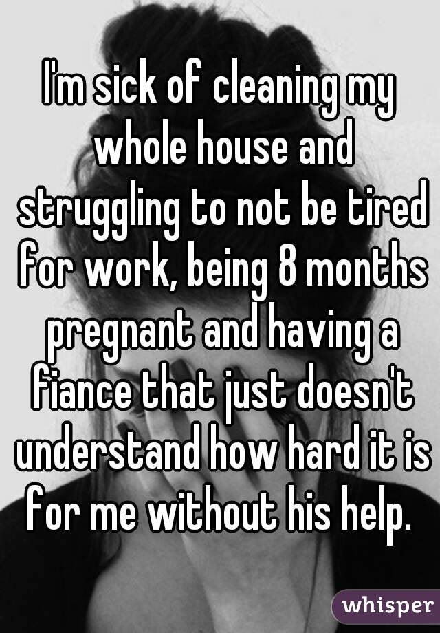 I'm sick of cleaning my whole house and struggling to not be tired for work, being 8 months pregnant and having a fiance that just doesn't understand how hard it is for me without his help. 