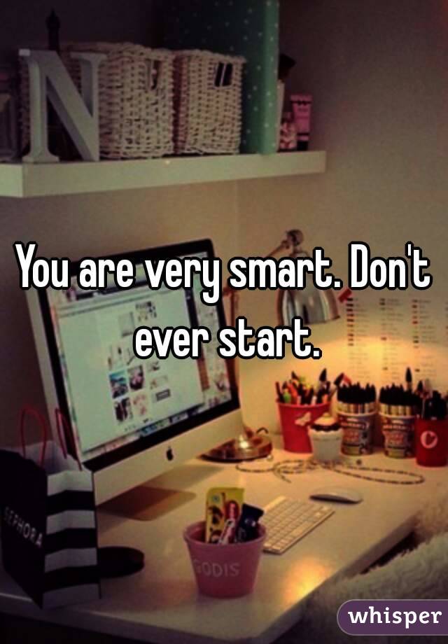 You are very smart. Don't ever start.