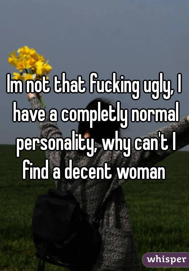 Im not that fucking ugly, I have a completly normal personality, why can't I find a decent woman 