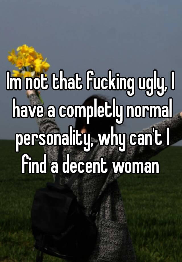 Im not that fucking ugly, I have a completly normal personality, why can't I find a decent woman 