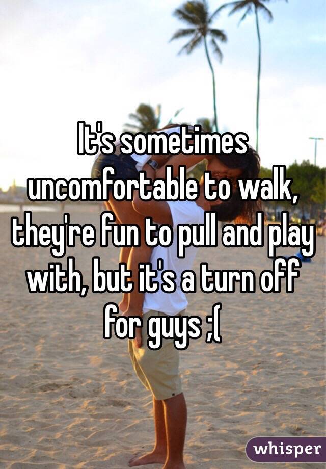 It's sometimes uncomfortable to walk, they're fun to pull and play with, but it's a turn off for guys ;(