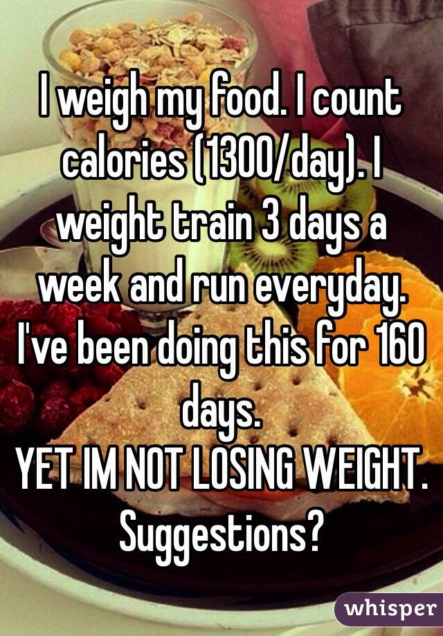 I weigh my food. I count calories (1300/day). I weight train 3 days a week and run everyday. I've been doing this for 160 days. 
YET IM NOT LOSING WEIGHT. 
Suggestions?
