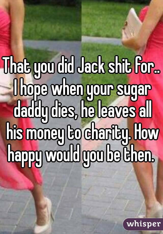 That you did Jack shit for.. I hope when your sugar daddy dies, he leaves all his money to charity. How happy would you be then. 