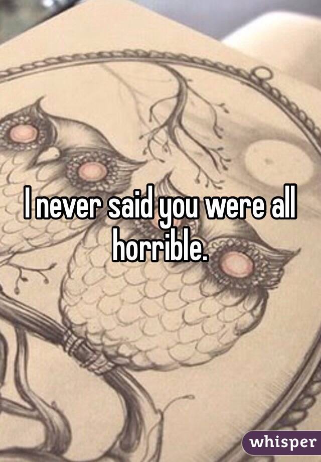 I never said you were all horrible. 