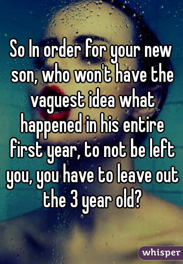 So In order for your new son, who won't have the vaguest idea what happened in his entire first year, to not be left you, you have to leave out the 3 year old?