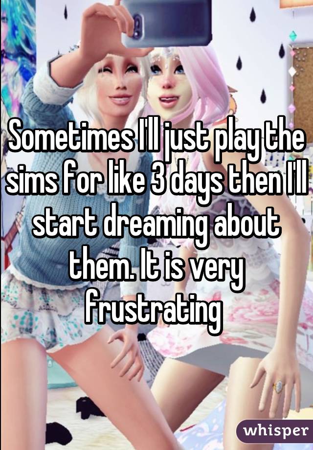 Sometimes I'll just play the sims for like 3 days then I'll start dreaming about them. It is very frustrating 