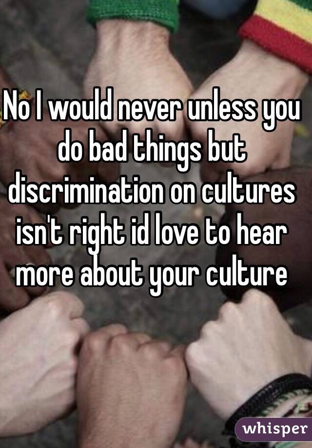 No I would never unless you do bad things but discrimination on cultures isn't right id love to hear more about your culture